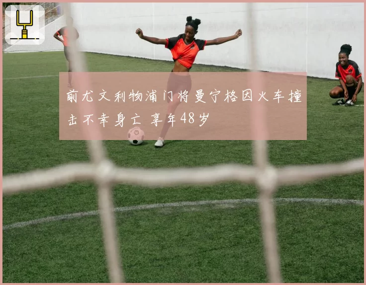 前尤文利物浦门将曼宁格因火车撞击不幸身亡 享年48岁