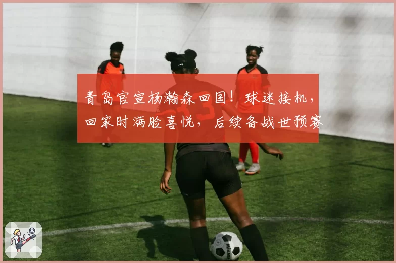 青岛官宣杨瀚森回国！球迷接机，回家时满脸喜悦，后续备战世预赛