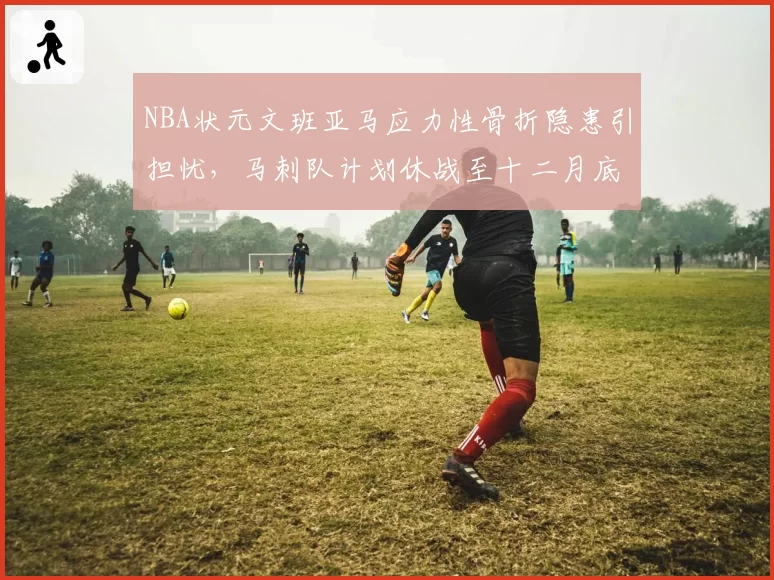 NBA状元文班亚马应力性骨折隐患引担忧,马刺队计划休战至十二月底