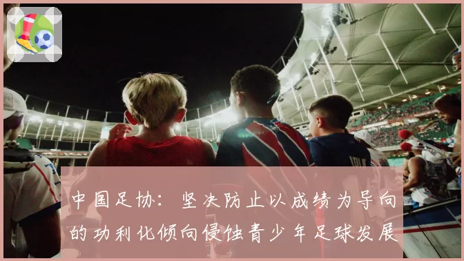 中国足协:坚决防止以成绩为导向的功利化倾向侵蚀青少年足球发展环境