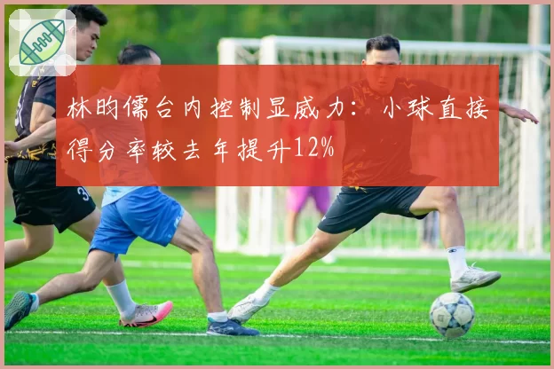 林昀儒台内控制显威力:小球直接得分率较去年提升12%
