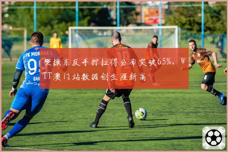 樊振东反手拧拉得分率突破65%，WTT澳门站数据创生涯新高
