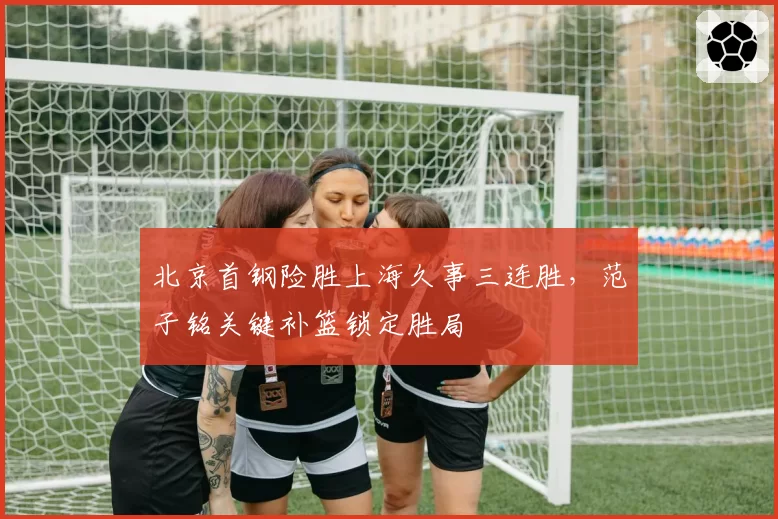 北京首钢险胜上海久事三连胜，范子铭关键补篮锁定胜局