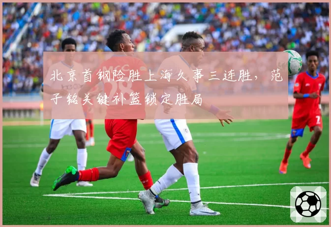 北京首钢险胜上海久事三连胜,范子铭关键补篮锁定胜局