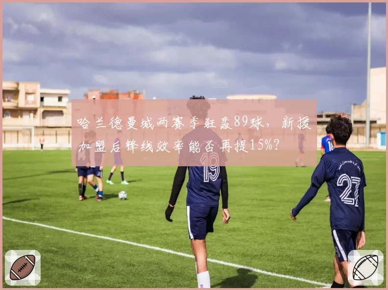 哈兰德曼城两赛季狂轰89球,新援加盟后锋线效率能否再提15%?