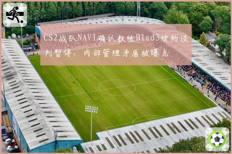 CS2战队NAVI确认教练B1ad3续约谈判暂停，内部管理矛盾被曝光