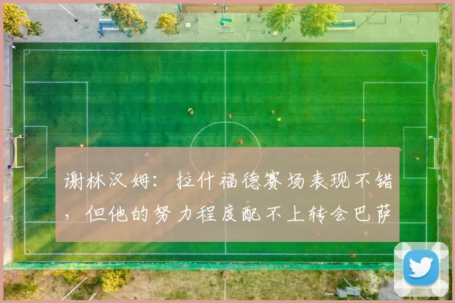 谢林汉姆：拉什福德赛场表现不错，但他的努力程度配不上转会巴萨