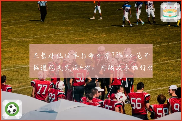 王哲林低位单打命中率75% vs 范子铭遭包夹失误4次，内线战术执行对比