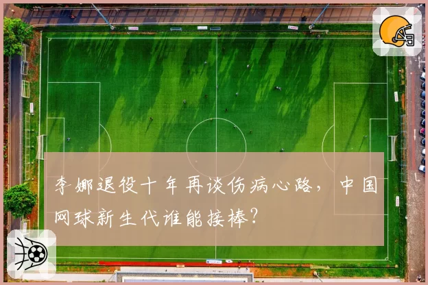李娜退役十年再谈伤病心路,中国网球新生代谁能接棒?
