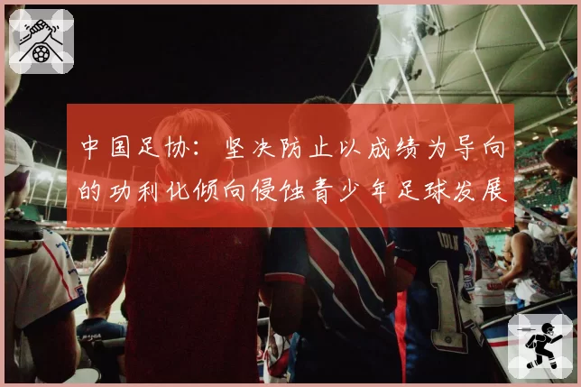 中国足协:坚决防止以成绩为导向的功利化倾向侵蚀青少年足球发展环境