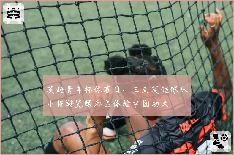 英超青年杯休赛日,三支英超球队小将游览颐和园体验中国功夫