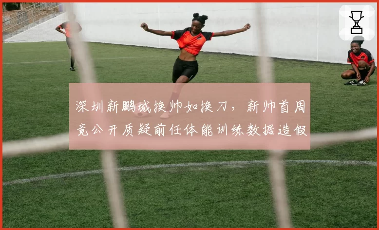 深圳新鹏城换帅如换刀，新帅首周竟公开质疑前任体能训练数据造假