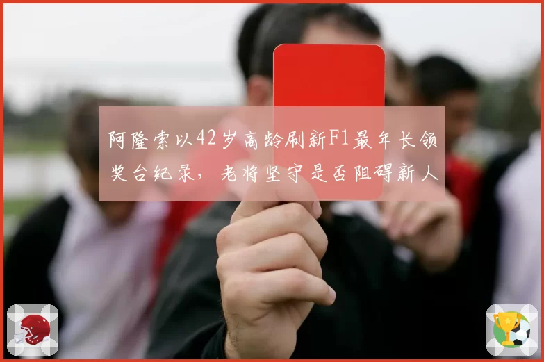 阿隆索以42岁高龄刷新F1最年长领奖台纪录,老将坚守是否阻碍新人发展?