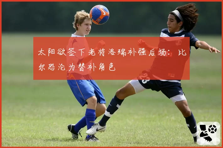 太阳欲签下老将洛瑞补强后场:比尔恐沦为替补角色