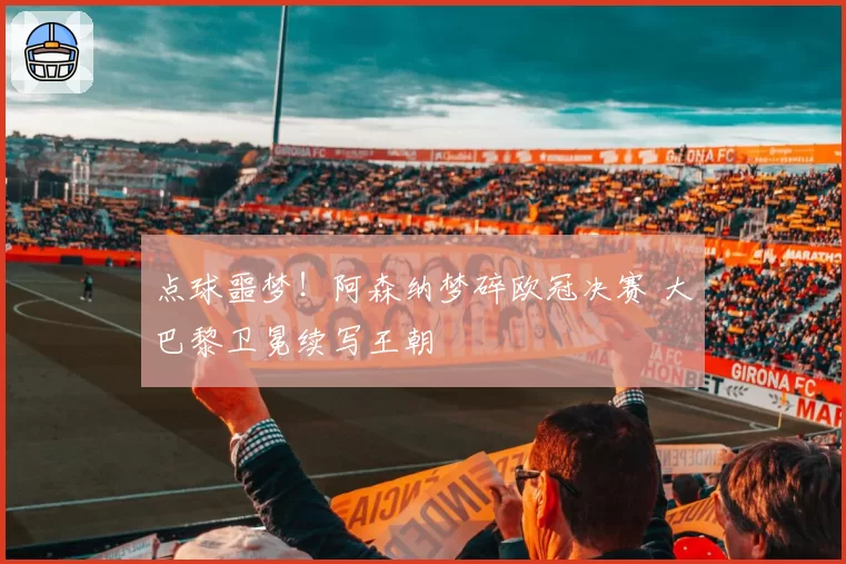 点球噩梦!阿森纳梦碎欧冠决赛 大巴黎卫冕续写王朝