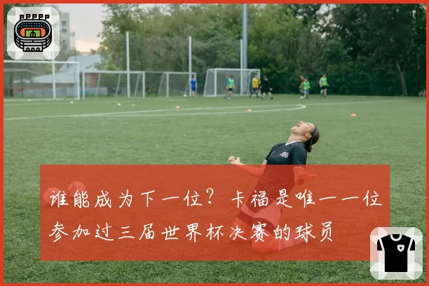 谁能成为下一位?卡福是唯一一位参加过三届世界杯决赛的球员