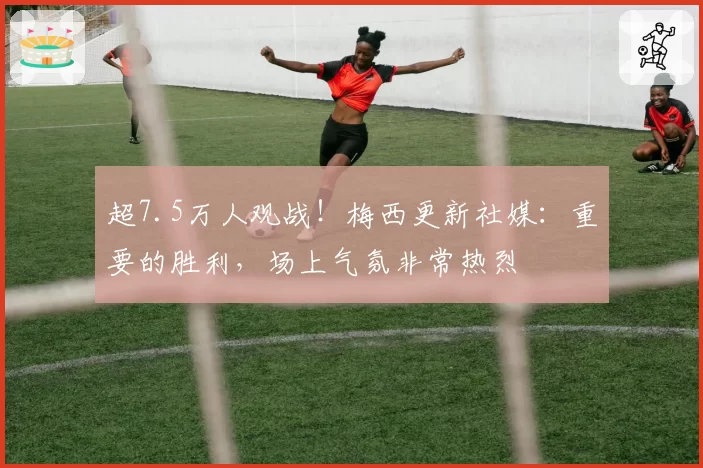 超7.5万人观战！梅西更新社媒：重要的胜利，场上气氛非常热烈