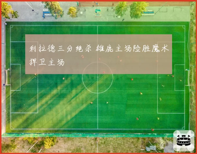 利拉德三分绝杀 雄鹿主场险胜魔术捍卫主场
