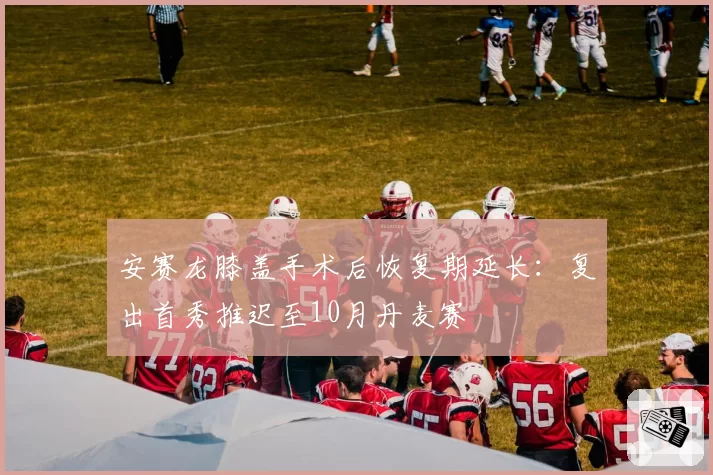 安赛龙膝盖手术后恢复期延长：复出首秀推迟至10月丹麦赛
