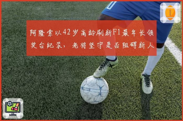 阿隆索以42岁高龄刷新F1最年长领奖台纪录,老将坚守是否阻碍新人发展?
