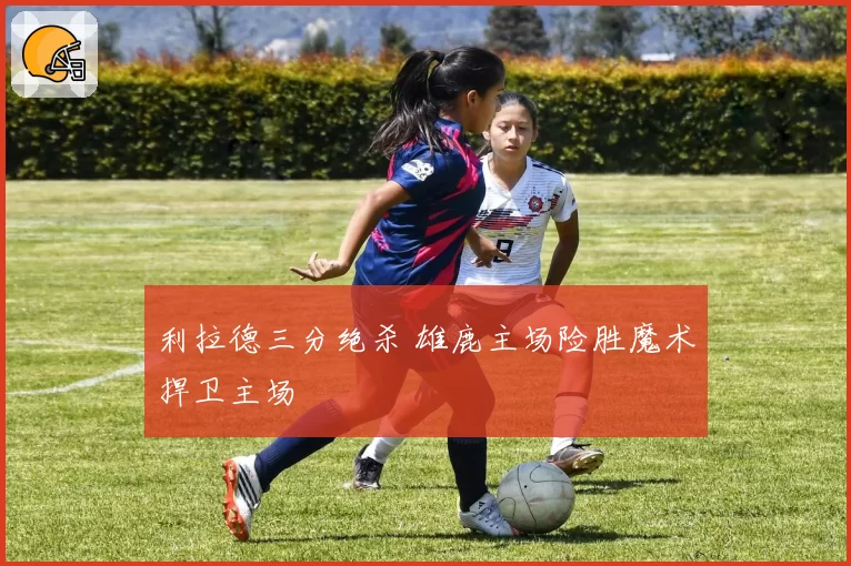 利拉德三分绝杀 雄鹿主场险胜魔术捍卫主场