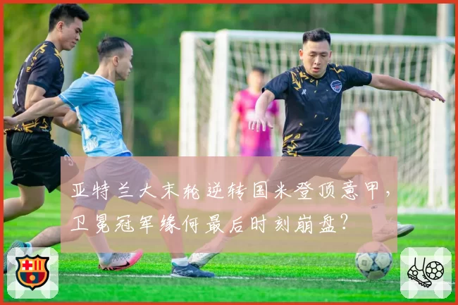 亚特兰大末轮逆转国米登顶意甲，卫冕冠军缘何最后时刻崩盘？