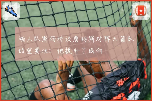 湖人队斯玛特谈詹姆斯对阵火箭队的重要性：他提升了我们