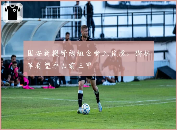 国安新援锋线组合渐入佳境，御林军有望冲击前三甲