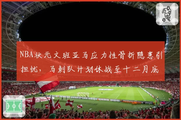 NBA状元文班亚马应力性骨折隐患引担忧,马刺队计划休战至十二月底