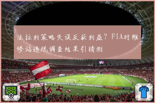 法拉利策略失误反获利益?FIA对维修站违规调查结果引猜测