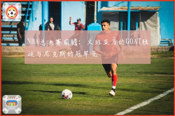 NBA总决赛前瞻:文班亚马的GOAT轨迹与尼克斯的冠军荒