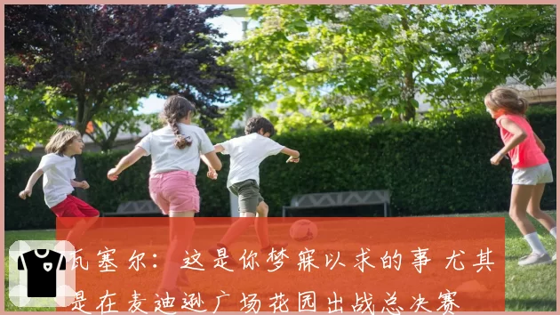 瓦塞尔:这是你梦寐以求的事 尤其是在麦迪逊广场花园出战总决赛