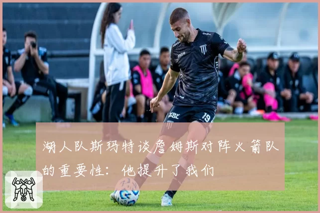 湖人队斯玛特谈詹姆斯对阵火箭队的重要性：他提升了我们