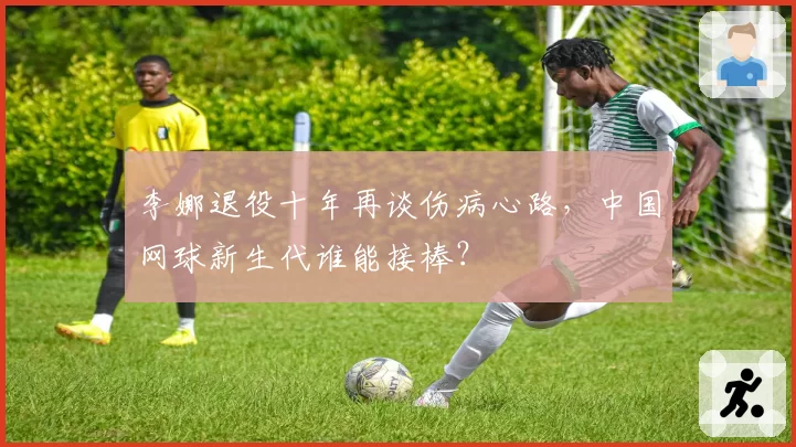 李娜退役十年再谈伤病心路，中国网球新生代谁能接棒？
