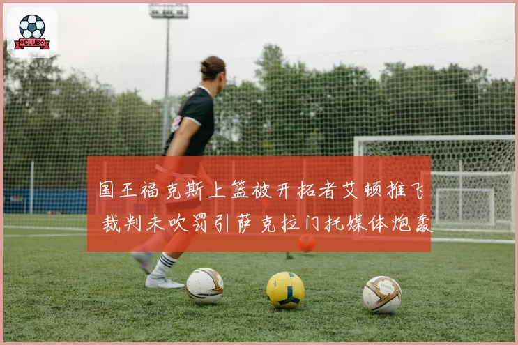 国王福克斯上篮被开拓者艾顿推飞 裁判未吹罚引萨克拉门托媒体炮轰