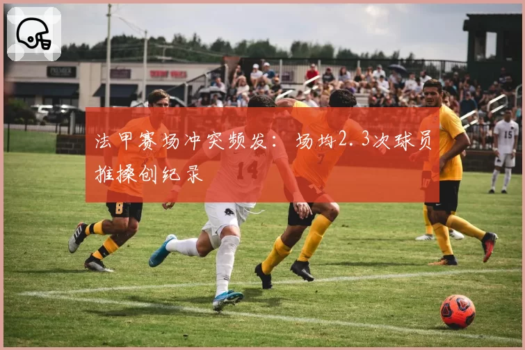 法甲赛场冲突频发:场均2.3次球员推搡创纪录