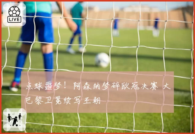 点球噩梦!阿森纳梦碎欧冠决赛 大巴黎卫冕续写王朝